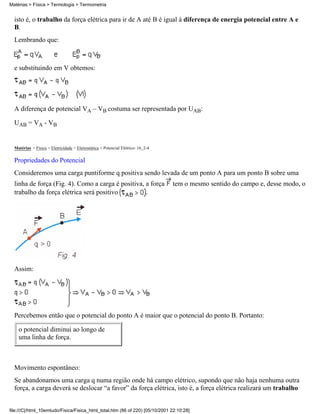 isto é, o trabalho da força elétrica para ir de A até B é igual à diferença de energia potencial entre A e
B.
Lembrando que:
e substituindo em V obtemos:
A diferença de potencial VA – VB costuma ser representada por UAB:
UAB = VA - VB
Matérias > Física > Eletricidade > Eletrostática > Potencial Elétrico: 16_2-4
Propriedades do Potencial
Consideremos uma carga puntiforme q positiva sendo levada de um ponto A para um ponto B sobre uma
linha de força (Fig. 4). Como a carga é positiva, a força tem o mesmo sentido do campo e, desse modo, o
trabalho da força elétrica será positivo .
Assim:
Percebemos então que o potencial do ponto A é maior que o potencial do ponto B. Portanto:
o potencial diminui ao longo de
uma linha de força.
Movimento espontâneo:
Se abandonamos uma carga q numa região onde há campo elétrico, supondo que não haja nenhuma outra
força, a carga deverá se deslocar “a favor” da força elétrica, isto é, a força elétrica realizará um trabalho
Matérias > Física > Termologia > Termometria
file:///C|/html_10emtudo/Fisica/Fisica_html_total.htm (86 of 220) [05/10/2001 22:10:28]
 