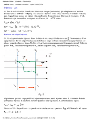 Matérias > Física > Eletricidade > Eletrostática > Potencial Elétrico: 16_3-4
O Elétron – Volt
Na área de Física Nuclear é usada uma unidade de energia (ou trabalho) que não pertence ao Sistema
Internacional: o elétron – volt (eV). Essa unidade é definida como sendo o módulo do trabalho realizado
pela força elétrica quando um elétron é deslocado entre dois pontos cuja diferença de potencial é 1 volt.
Lembrando que, em módulo, a carga de um elétron é 1,6 . 10-19 C temos:
1eV = 1 elétron – volt = 1,6 . 10-19J
Potencial e Campo Uniforme
Na Fig. 6 representamos algumas linhas de força de um campo elétrico uniforme . Como as superfícies
eqüipotenciais devem ser perpendiculares às linhas de força, neste caso as superfícies eqüipotenciais são
planos perpendiculares às linhas. Na Fig. 6, SA e SB representam duas superfícies equipotencial. Todos os
pontos de SA têm um mesmo potencial VA e todos os pontos de SB têm um mesmo potencial VB.
Suponhamos que uma carga positiva q seja transportada do ponto A para o ponto B. O trabalho da força
elétrica não depende da trajetória. Portanto podemos fazer o percurso A X B indicado na figura:
No trecho XB a força elétrica é perpendicular ao deslocamento e, portanto, . No trecho AX temos:
Matérias > Física > Termologia > Termometria
file:///C|/html_10emtudo/Fisica/Fisica_html_total.htm (88 of 220) [05/10/2001 22:10:28]
 