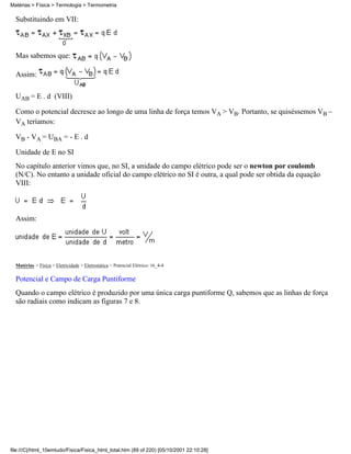 Substituindo em VII:
Mas sabemos que:
Assim:
UAB = E . d (VIII)
Como o potencial decresce ao longo de uma linha de força temos VA > VB. Portanto, se quiséssemos VB –
VA teríamos:
VB - VA = UBA = - E . d
Unidade de E no SI
No capítulo anterior vimos que, no SI, a unidade do campo elétrico pode ser o newton por coulomb
(N/C). No entanto a unidade oficial do campo elétrico no SI é outra, a qual pode ser obtida da equação
VIII:
Assim:
Matérias > Física > Eletricidade > Eletrostática > Potencial Elétrico: 16_4-4
Potencial e Campo de Carga Puntiforme
Quando o campo elétrico é produzido por uma única carga puntiforme Q, sabemos que as linhas de força
são radiais como indicam as figuras 7 e 8.
Matérias > Física > Termologia > Termometria
file:///C|/html_10emtudo/Fisica/Fisica_html_total.htm (89 of 220) [05/10/2001 22:10:28]
 