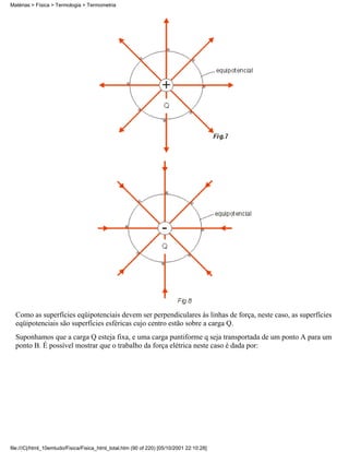 Como as superfícies eqüipotenciais devem ser perpendiculares às linhas de força, neste caso, as superfícies
eqüipotenciais são superfícies esféricas cujo centro estão sobre a carga Q.
Suponhamos que a carga Q esteja fixa, e uma carga puntiforme q seja transportada de um ponto A para um
ponto B. É possível mostrar que o trabalho da força elétrica neste caso é dada por:
Matérias > Física > Termologia > Termometria
file:///C|/html_10emtudo/Fisica/Fisica_html_total.htm (90 of 220) [05/10/2001 22:10:28]
 