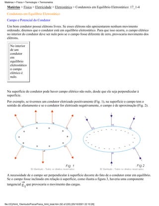 Matérias > Física > Eletricidade > Eletrostática > Condutores em Equilíbrio Eletrostático: 17_1-4
Condutores em Equilíbrio Eletrostático
Campo e Potencial do Condutor
Um bom condutor possui elétrons livres. Se esses elétrons não apresentarem nenhum movimento
ordenado, diremos que o condutor está em equilíbrio eletrostático. Para que isso ocorra, o campo elétrico
no interior do condutor deve ser nulo pois se o campo fosse diferente de zero, provocaria movimento dos
elétrons.
No interior
de um
condutor
em
equilíbrio
eletrostático
o campo
elétrico é
nulo.
Na superfície do condutor pode haver campo elétrico não nulo, desde que ele seja perpendicular à
superfície.
Por exemplo, se tivermos um condutor eletrizado positivamente (Fig. 1), na superfície o campo tem o
sentido de afastamento e se o condutor for eletrizado negativamente, o campo é de aproximação (Fig. 2).
A necessidade de o campo ser perpendicular à superfície decorre do fato de o condutor estar em equilíbrio.
Se o campo fosse inclinado em relação à superfície, como ilustra a figura 3, haveria uma componente
tangencial que provocaria o movimento das cargas.
Matérias > Física > Termologia > Termometria
file:///C|/html_10emtudo/Fisica/Fisica_html_total.htm (92 of 220) [05/10/2001 22:10:28]
 