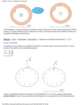 Essa blindagem é usada na proteção de aparelhos elétricos para que estes não sintam perturbações elétricas
externas. A carcaça metálica de um automóvel ou avião e a estrutura metálica de um edifício também são
exemplos de blindagens eletrostáticas.
Matérias > Física > Eletricidade > Eletrostática > Condutores em Equilíbrio Eletrostático: 17_2-4
Campo e Densidade
Consideremos um condutor em equilíbrio eletrostático. O campo elétrico num ponto exterior P, “muito
próximo” do condutor, tem intensidade dada por:
(
II
)
onde é a densidade superficial da cargas nas proximidades de P e E é uma constante denominada
permissividade do meio. Essa constante está relacionada com a constante lei de Coulomb pela relação:
Matérias > Física > Termologia > Termometria
file:///C|/html_10emtudo/Fisica/Fisica_html_total.htm (95 of 220) [05/10/2001 22:10:28]
 