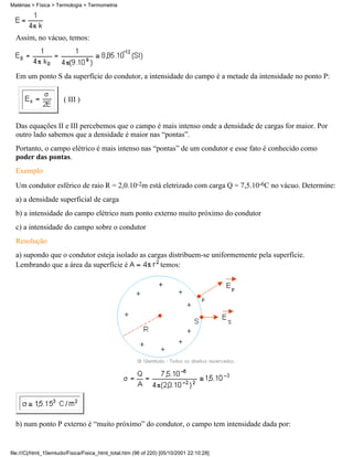 Assim, no vácuo, temos:
Em um ponto S da superfície do condutor, a intensidade do campo é a metade da intensidade no ponto P:
( III )
Das equações II e III percebemos que o campo é mais intenso onde a densidade de cargas for maior. Por
outro lado sabemos que a densidade é maior nas “pontas”.
Portanto, o campo elétrico é mais intenso nas “pontas” de um condutor e esse fato é conhecido como
poder das pontas.
Exemplo
Um condutor esférico de raio R = 2,0.10-2m está eletrizado com carga Q = 7,5.10-6C no vácuo. Determine:
a) a densidade superficial de carga
b) a intensidade do campo elétrico num ponto externo muito próximo do condutor
c) a intensidade do campo sobre o condutor
Resolução
a) supondo que o condutor esteja isolado as cargas distribuem-se uniformemente pela superfície.
Lembrando que a área da superfície é temos:
b) num ponto P externo é “muito próximo” do condutor, o campo tem intensidade dada por:
Matérias > Física > Termologia > Termometria
file:///C|/html_10emtudo/Fisica/Fisica_html_total.htm (96 of 220) [05/10/2001 22:10:28]
 