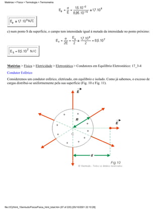c) num ponto S da superfície, o campo tem intensidade igual à metade da intensidade no ponto próximo:
Matérias > Física > Eletricidade > Eletrostática > Condutores em Equilíbrio Eletrostático: 17_3-4
Condutor Esférico
Consideremos um condutor esférico, eletrizado, em equilíbrio e isolado. Como já sabemos, o excesso de
cargas distribui-se uniformemente pela sua superfície (Fig. 10 e Fig. 11).
Matérias > Física > Termologia > Termometria
file:///C|/html_10emtudo/Fisica/Fisica_html_total.htm (97 of 220) [05/10/2001 22:10:28]
 