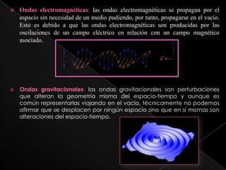  Ondas electromagnéticas: las ondas electromagnéticas se propagan por el
espacio sin necesidad de un medio pudiendo, por tanto, propagarse en el vacío.
Esto es debido a que las ondas electromagnéticas son producidas por las
oscilaciones de un campo eléctrico en relación con un campo magnético
asociado.
 Ondas gravitacionales: las ondas gravitacionales son perturbaciones
que alteran la geometría misma del espacio-tiempo y aunque es
común representarlas viajando en el vacío, técnicamente no podemos
afirmar que se desplacen por ningún espacio sino que en sí mismas son
alteraciones del espacio-tiempo.
 