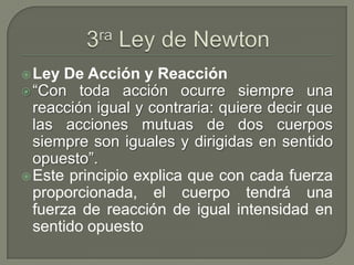 Ley De Acción y Reacción
“Con toda acción ocurre siempre una
reacción igual y contraria: quiere decir que
las acciones mutuas de dos cuerpos
siempre son iguales y dirigidas en sentido
opuesto”.
Este principio explica que con cada fuerza
proporcionada, el cuerpo tendrá una
fuerza de reacción de igual intensidad en
sentido opuesto
 