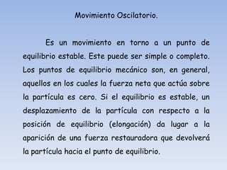 Movimiento Oscilatorio.

Es un movimiento en torno a un punto de
equilibrio estable. Este puede ser simple o completo.
Los puntos de equilibrio mecánico son, en general,
aquellos en los cuales la fuerza neta que actúa sobre

la partícula es cero. Si el equilibrio es estable, un
desplazamiento de la partícula con respecto a la
posición de equilibrio (elongación) da lugar a la
aparición de una fuerza restauradora que devolverá

la partícula hacia el punto de equilibrio.

 