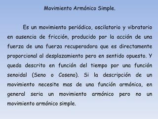Movimiento Armónico Simple.

Es un movimiento periódico, oscilatorio y vibratorio
en ausencia de fricción, producido por la acción de una
fuerza de una fuerza recuperadora que es directamente
proporcional al desplazamiento pero en sentido opuesto. Y

queda descrito en función del tiempo por una función
senoidal (Seno o Coseno). Si la descripción de un
movimiento necesite mas de una función armónica, en
general

seria

un

movimiento

movimiento armónico simple.

armónico

pero

no

un

 