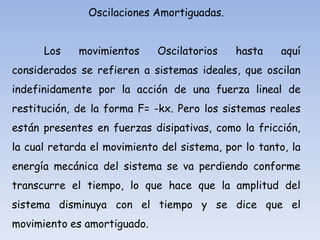 Oscilaciones Amortiguadas.
Los

movimientos

Oscilatorios

hasta

aquí

considerados se refieren a sistemas ideales, que oscilan
indefinidamente por la acción de una fuerza lineal de
restitución, de la forma F= -kx. Pero los sistemas reales
están presentes en fuerzas disipativas, como la fricción,
la cual retarda el movimiento del sistema, por lo tanto, la

energía mecánica del sistema se va perdiendo conforme
transcurre el tiempo, lo que hace que la amplitud del
sistema disminuya con el tiempo y se dice que el
movimiento es amortiguado.

 