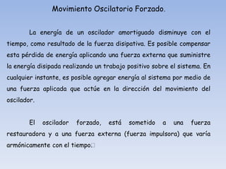 Movimiento Oscilatorio Forzado.
La energía de un oscilador amortiguado disminuye con el

tiempo, como resultado de la fuerza disipativa. Es posible compensar
esta pérdida de energía aplicando una fuerza externa que suministre
la energía disipada realizando un trabajo positivo sobre el sistema. En
cualquier instante, es posible agregar energía al sistema por medio de
una fuerza aplicada que actúe en la dirección del movimiento del

oscilador.
El

oscilador

forzado,

está

sometido

a

una

fuerza

restauradora y a una fuerza externa (fuerza impulsora) que varía
armónicamente con el tiempo﻿
.
﻿

 