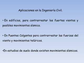 Aplicaciones en la Ingeniería Civil.
• En edificios, para contrarrestar los fuertes vientos y

posibles movimientos sísmico.
• En Puentes Colgantes para contrarrestar las fuerzas del
viento y movimientos telúricos.

•En estudios de suelo donde existen movimientos sísmicos.

 