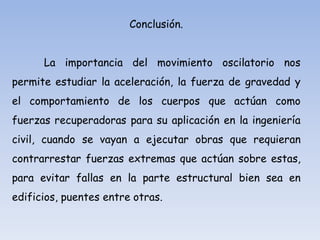 Conclusión.
La importancia del movimiento oscilatorio nos

permite estudiar la aceleración, la fuerza de gravedad y
el comportamiento de los cuerpos que actúan como
fuerzas recuperadoras para su aplicación en la ingeniería
civil, cuando se vayan a ejecutar obras que requieran

contrarrestar fuerzas extremas que actúan sobre estas,
para evitar fallas en la parte estructural bien sea en
edificios, puentes entre otras.

 
