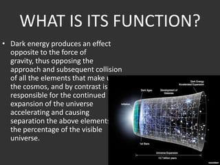 WHAT IS ITS FUNCTION?
• Dark energy produces an effect
opposite to the force of
gravity, thus opposing the
approach and subsequent collision
of all the elements that make up
the cosmos, and by contrast is
responsible for the continued
expansion of the universe
accelerating and causing
separation the above elements of
the percentage of the visible
universe.

 
