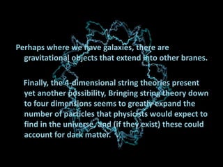 Perhaps where we have galaxies, there are
gravitational objects that extend into other branes.
Finally, the 4-dimensional string theories present
yet another possibility, Bringing string theory down
to four dimensions seems to greatly expand the
number of particles that physicists would expect to
find in the universe, and (if they exist) these could
account for dark matter.

 