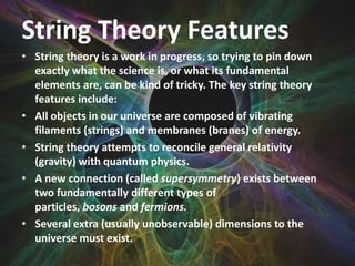 String Theory Features
• String theory is a work in progress, so trying to pin down
exactly what the science is, or what its fundamental
elements are, can be kind of tricky. The key string theory
features include:
• All objects in our universe are composed of vibrating
filaments (strings) and membranes (branes) of energy.
• String theory attempts to reconcile general relativity
(gravity) with quantum physics.
• A new connection (called supersymmetry) exists between
two fundamentally different types of
particles, bosons and fermions.
• Several extra (usually unobservable) dimensions to the
universe must exist.

 