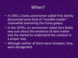 When?
• In 1933, a Swiss astronomer called Fritz Zwicky
discovered some kind of “invisible matter”
meanwhile examining the Coma galaxy.
• In the 1970’s, an astronomer called Vera Rubin
was sure about the existence of dark matter
and she started to understand the universe in
a proper way.
• Although neither of them were mistaken, they
were disregarded

 