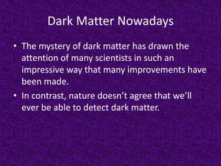 Dark Matter Nowadays
• The mystery of dark matter has drawn the
attention of many scientists in such an
impressive way that many improvements have
been made.
• In contrast, nature doesn’t agree that we’ll
ever be able to detect dark matter.

 
