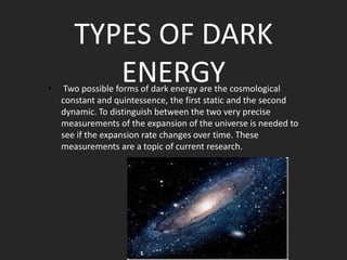 •

TYPES OF DARK
ENERGY

Two possible forms of dark energy are the cosmological
constant and quintessence, the first static and the second
dynamic. To distinguish between the two very precise
measurements of the expansion of the universe is needed to
see if the expansion rate changes over time. These
measurements are a topic of current research.

 
