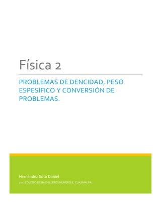Física 2
PROBLEMAS DE DENCIDAD, PESO
ESPESIFICO Y CONVERSIÓN DE
PROBLEMAS.

Hernández Soto Daniel
310 | COLEGIO DE BACHILLERES NUMERO 8, CUAJIMALPA.

 