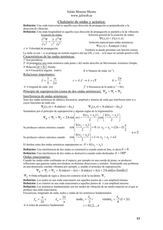 Julián Moreno Mestre
www.juliweb.es

Chuletario de ondas y acústica:
Definición: Una onda transversal es aquella cuya dirección de propagación es perpendicular a la
dirección de vibración.
Definición: Una onda longitudinal es aquella cuya dirección de propagación es paralela a la de vibración.
Ecuación de ondas:
Solución general de la ecuación de ondas:

∂ 2Ψ
∂ x2

=

Ψ ( x, t ) = f (ct ± x)

1 ∂ 2Ψ

Solución especial para ondas armónicas:

c 2 ∂t 2

Ψ ( x, t ) = A sin(ω t ± kx)

c ≡ Velocidad de propagación.

También se puede presentar con función coseno
La onda va con + si se propaga en sentido negativo del eje OX, y con – si lo hace en sentido positivo OX.

Características de las ondas armónicas:
1º Son periódicas.
2º Al propagarse una onda armónica cada punto x del medio describe un Movimiento Armónico Simple.
3º Relación ω = kc . Donde:
ω ≡ Frecuencia angular. (rad/s)
k ≡ Número de onda. (m–1)

Relaciones importantes:
1 ω
2π
c = λ · f → λ = cT
f = =
k=
T 2π
λ
–1
λ ≡ longitud de onda (m)
f ≡ frecuencia de la onda (s = Hz)
Principio de superposición (suma de dos ondas armónicas): ΨR = Ψ1 + Ψ2
Interferencia de ondas armónicas:
Sean dos ondas armónicas de idéntica frecuencia, amplitud y número de onda que interfieren entre si y
cuyas funciones de onda son:

Ψ1 ( x, t ) = A sin(ω t − kx1 )

Ψ2 ( x, t ) = A sin(ω t − kx2 )

Sumándose por el principio de superposición y algunas reglas de la trigonometría:

k ( x2 + x1 ) ⎞ ⎛ k ( x2 − x1 ) ⎞
⎛
⎟
⎟ cos⎜
ΨR = Ψ1 + Ψ2 = 2A sin ⎜ ω t −
⎟
⎟ ⎜
⎜
2
2
⎠
⎠ ⎝
⎝
⎛ k ( x2 − x1 ) ⎞
λ
⎟ = 0 ⇒ x2 − x1 = (2n − 1)
cos⎜
Se producen valores mínimos cuando:
⎟
⎜
2
2
⎠
⎝
⎛ k ( x2 − x1 ) ⎞
⎟ = 1 ⇒ x2 − x1 = nλ
Se producen valores máximos cuando: cos⎜
⎜
⎟
2
⎝
⎠
El desfase entre dos ondas armónicas superpuestas es: δ = k ( x2 − x1 )

n∈

Definición: Una interferencia de dos ondas es constructiva cuando están en fase, es decir δ = 0 .
Definición: Una interferencia de dos ondas es destructiva cuando están desfasadas δ = 180º .

Ondas estacionarias:
Cuando las ondas están confinadas en el espacio, por ejemplo en una cuerda de piano, se producen
reflexiones que generan ondas moviéndose en distintas direcciones y sentidos. Analizando este problema
en una dimensión, cuerdas vibrantes por ejemplo, y usando el principio de superposición:

ΨR = Ψ1 + Ψ2 = A sin(ω t − kx) − A sin(ω t + kx) = 2A sin (ω t ) sin (kx )

Ψ2 ≡ Onda reflejada de signo y dirección contrario al de la incidente Ψ1 .
Definición: Los nodos en una onda estacionaria son aquellos puntos de x con amplitud mínima.
Definición: Los vientres en una onda estacionaria a aquellos puntos de x con amplitud máxima.
Definición: Los armónicos fundamentales son los modos de vibración de un medio material en el que se
produce una onda estacionaria.
Frecuencias, longitudes de onda, nudos y ondas de los armónicos fundamentales.

fn =

n
c
2L

λn =

2L
n

n ≡ orden de armónico fundamental

nodo i =

λn

i

2
i = 0,1,2,.., n

vientrei =

λn
4

(1 + 2i )

13

 