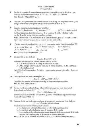 Julián Moreno Mestre
www.juliweb.es
5º

Escribe la ecuación de una onda que se propaga en sentido negativo del eje x y que
tiene las siguientes características: A = 0.5 m; f = 250Hz; v = 200 m/s.
Sol: Ψ ( x, t ) = 0.5cos(500t + 2.5 x) .

6º

Una masa de 2 gramos oscila con una frecuencia de 8Hz y una amplitud de 4cm. ¿qué
energía transmite la onda producida por este oscilador? Sol: 4·10–3 J.

7º

Sean las siguientes funciones de dos variables:
c) Ψ ( x, t ) = sin( x) cos(ct )
a) Ψ ( x, t ) = 4sin( x + ct )
b) Ψ ( x, t ) = ei ( x −ct )
Verificar cuales de ellas son soluciones de la ecuación de ondas e Indicar cuales
pueden describir un movimiento ondulatorio plano.
Nota: Una función e iθ es periódica si θ es un número real, pues e iθ = cos θ + i sin θ
Sol: Todas verifican la ecuación de ondas y son por tanto ondas.

8º

¿Pueden las siguientes funciones y ≡ y ( x, t ) representar ondas viajando por el eje OX?
c) y = A cos(ω t )
b) y = A sin(kx) cos(ω t )
a) y = A sin 2 [k ( x − vt )]
d) y = A cos(2π x / λ )

e) y = ( x + vt ) 3
Sol: a) Si b) Si c) No d) Si e) No f) Si
9º

f) y = e ik ( x −vt )

La ecuación de una onda es:

Ψ ( x, t ) = 25sin(0.4t − π x)
expresada en unidades del sistema internacional. Calcula:
a) Los puntos que están en fase y en oposición de fase.
b) ¿Qué tiempo debe transcurrir para que un punto situado a 5 m del foco tenga
velocidad máxima?
Sol: a) En fase los que estén a 2n metros y en oposición los que estén a 2n – 1 metros;
b) 39 s.

10º La ecuación de una onda sonora plana es:
Ψ ( x, t ) = 6·10−6 cos(1900t + 5.72 x)
Calcula la frecuencia, la longitud de onda y la velocidad de propagación.
Sol: 302.5Hz; 109m; 332m/s.
11º En una cuerda colocada a lo largo del eje OX se propaga una onda transversal
determinada por la función:
Ψ ( x, t ) = 0.02sin(4 x − 8t )
con unidades del SI en todas sus variables. ¿Cuánto tiempo tarda la perturbación en
recorrer 8 metros? Sol: 4 s.
12º La ecuación de una onda transversal que se propaga por una cuerda viene dada por:
Ψ ( x, t ) = 0.08cos(100π t − 0.8π x)
en unidades del sistema internacional. Calcula:
a) La frecuencia, la longitud de onda y la velocidad de propagación.
b) La máxima velocidad transversal de un punto de la cuerda.
c) La ecuación de la onda estacionaria que resultaría de la interferencia de la onda
anterior con otra igual que se propagase en sentido contrario.
Sol: a) 50 Hz, 2.5 m, 125 m/s; b) 25 m/s; c) Ψ ( x, t ) = 0.16 cos(0.8π x) cos(100π t ) ;

15

 