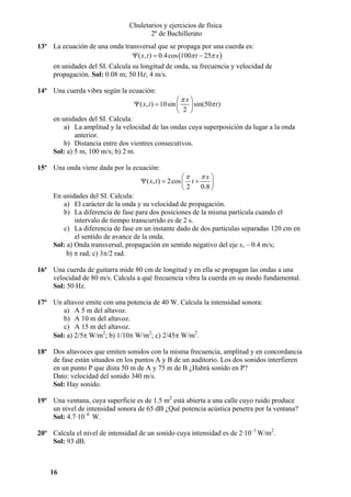 Chuletarios y ejercicios de física
2º de Bachillerato
13º La ecuación de una onda transversal que se propaga por una cuerda es:
Ψ ( x, t ) = 0.4 cos (100π t − 25π x )

en unidades del SI. Calcula su longitud de onda, su frecuencia y velocidad de
propagación. Sol: 0.08 m; 50 Hz; 4 m/s.
14º Una cuerda vibra según la ecuación:

⎛πx⎞
Ψ ( x, t ) = 10sin ⎜
⎟ sin(50π t )
⎝ 2 ⎠

en unidades del SI. Calcula:
a) La amplitud y la velocidad de las ondas cuya superposición da lugar a la onda
anterior.
b) Distancia entre dos vientres consecutivos.
Sol: a) 5 m, 100 m/s; b) 2 m.
15º Una onda viene dada por la ecuación:

πx⎞
⎛π
Ψ ( x, t ) = 2 cos ⎜ t +
⎟
0.8 ⎠
⎝2

En unidades del SI. Calcula:
a) El carácter de la onda y su velocidad de propagación.
b) La diferencia de fase para dos posiciones de la misma partícula cuando el
intervalo de tiempo transcurrido es de 2 s.
c) La diferencia de fase en un instante dado de dos partículas separadas 120 cm en
el sentido de avance de la onda.
Sol: a) Onda transversal, propagación en sentido negativo del eje x, – 0.4 m/s;
b) π rad; c) 3π/2 rad.
16º Una cuerda de guitarra mide 80 cm de longitud y en ella se propagan las ondas a una
velocidad de 80 m/s. Calcula a qué frecuencia vibra la cuerda en su modo fundamental.
Sol: 50 Hz.
17º Un altavoz emite con una potencia de 40 W. Calcula la intensidad sonora:
a) A 5 m del altavoz.
b) A 10 m del altavoz.
c) A 15 m del altavoz.
Sol: a) 2/5π W/m2; b) 1/10π W/m2; c) 2/45π W/m2.
18º Dos altavoces que emiten sonidos con la misma frecuencia, amplitud y en concordancia
de fase están situados en los puntos A y B de un auditorio. Los dos sonidos interfieren
en un punto P que dista 50 m de A y 75 m de B ¿Habrá sonido en P?
Dato: velocidad del sonido 340 m/s.
Sol: Hay sonido.
19º Una ventana, cuya superficie es de 1.5 m2 está abierta a una calle cuyo ruido produce
un nivel de intensidad sonora de 65 dB ¿Qué potencia acústica penetra por la ventana?
Sol: 4.7·10–6 W.
20º Calcula el nivel de intensidad de un sonido cuya intensidad es de 2·10–3 W/m2.
Sol: 93 dB.

16

 