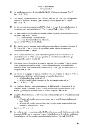 Julián Moreno Mestre
www.juliweb.es
21º Un sonido tiene un nivel de intensidad de 32 dB. ¿Cuál es su intensidad W/m2?
Sol: 1.6·10–9 W/m2.
22º Una ventana, cuya superficie es de 1.5 m2 está abierta a una calle cuyo ruido produce
un nivel de intensidad de 65 dB. ¿Qué potencia acústica penetra por la ventana?
Sol: 4.7·10–6 W.
23º Un altavoz emite con una potencia 500 W. ¿Cuál es el nivel de intensidad acústica si
nos situamos a 5 metros del altavoz? ¿Y a 10 metros? Sol: 116 db y 122 db.
24º Un observador recibe simultáneamente dos sonidos cuyos niveles de intensidad sonora
son de 60 dB y 80 dB. Calcule:
a) La intensidad del sonido resultante.
b) El nivel de intensidad sonora del mismo.
Sol: a) 1.01·10 – 4 W/m2; b) 80.04 dB.
25º Tres fuentes sonoras actuando independientemente producen niveles de intensidad de
70, 73 y 80 dB. ¿Cuál es el nivel de intensidad cuando las tres fuentes actúan
conjuntamente? Sol: 81.14 dB.
26º En un campo de baloncesto, 1000 espectadores gritan al unísino con un nivel de
intensidad sonora de 60 dB cada uno. ¿Cuál es el nivel de intensidad sonora que
producen todos juntos? Sol: 90 dB.
27º Una fuente emisora de ondas se acerca a un receptor, con velocidad 78 km/h, cuando
existe un viento que se dirige desde el emisor hasta el receptor, con velocidad de
módulo 32 km/h. Si el emisor emite con frecuencia 5 kHz, ¿qué frecuencia detecta el
receptor? Sol: 5.3 Hz.
28º Un altavoz de un equipo de música doméstico tiene una potencia de salida de 35 W. Si
esta potencia se distribuye uniformemente en todas las direcciones:
a) ¿Cuál es el nivel de sonido a 5 m?
b) ¿Cuál sería el nivel de intensidad de dos altavoces sonando a la vez?
Sol: a) 110 db; b) 113 dB.
29º Un estudiante deja caer un diapasón vibrante de 440Hz desde el último piso de un
edificio. Cuando el diapasón alcanza el suelo, el estudiante oye una frecuencia de
400Hz. ¿Qué longitud ha recorrido en su caída el diapasón? Sol: 48.9m
30º Los gritos de un aficionado al fútbol se oyen desde el campo con un nivel de intensidad
de 35dB.
a) ¿Cuántos aficionados son necesarios para que el nivel de intensidad aumente
hasta 75dB?
b) ¿Cuántos aficionados, emitiendo en fase, son necesarios para que el nivel de
intensidad aumente hasta 75dB?
Sol: a) n ≈ 10 4 b) n = 10 2
31º Un coche se mueve con una velocidad de 17m/s hacia una pared. Su bocina emite ondas
sonoras de 200Hz que se mueven a 340m/s. Hallen la longitud de onda del sonido que
llega a la pared y la frecuencia con que la onda incide sobre ella. Sol: 210.52 Hz.

17

 