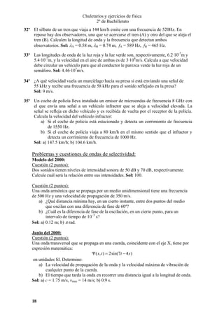 Chuletarios y ejercicios de física
2º de Bachillerato
32º El silbato de un tren que viaja a 144 km/h emite con una frecuencia de 520Hz. En
reposo hay dos observadores, uno que ve acercarse el tren (A) y otro del que se aleja el
tren (B). Calculen la longitud de onda y la frecuencia que detectan ambos
observatorios. Sol: λA = 0.58 m, λB = 0.74 m, fA = 589 Hz, fB = 465 Hz.
33º Las longitudes de onda de la luz roja y la luz verde son, respectivamente, 6.2·10-7m y
5.4·10-7m, y la velocidad en el aire de ambas es de 3·108m/s. Calcula a que velocidad
debe circular un vehículo para que al conductor le parezca verde la luz roja de un
semáforo. Sol: 4.46·107m/s.
34º ¿A qué velocidad vuela un murciélago hacia su presa si está enviando una señal de
55 kHz y recibe una frecuencia de 58 kHz para el sonido reflejado en la presa?
Sol: 9 m/s.
35º Un coche de policía lleva instalado un emisor de microondas de frecuencia 8 GHz con
el que envía una señal a un vehículo infractor que se aleja a velocidad elevada. La
señal se refleja en dicho vehículo y es recibida de vuelta por el receptor de la policía.
Calcula la velocidad del vehículo infractor:
a) Si el coche de policía está estacionado y detecta un corrimiento de frecuencia
de 1550 Hz.
b) Si el coche de policía viaja a 80 km/h en el mismo sentido que el infractor y
detecta un corrimiento de frecuencia de 1000 Hz.
Sol: a) 147.5 km/h; b) 104.6 km/h.

Problemas y cuestiones de ondas de selectividad:
Modelo del 2000:
Cuestión (2 puntos):
Dos sonidos tienen niveles de intensidad sonora de 50 dB y 70 dB, respectivamente.
Calcule cuál será la relación entre sus intensidades. Sol: 100.

Cuestión (2 puntos):
Una onda armónica que se propaga por un medio unidimensional tiene una frecuencia
de 500 Hz y una velocidad de propagación de 350 m/s.
a) ¿Qué distancia mínima hay, en un cierto instante, entre dos puntos del medio
que oscilan con una diferencia de fase de 60º?
b) ¿Cuál es la diferencia de fase de la oscilación, en un cierto punto, para un
intervalo de tiempo de 10–3 s?
Sol: a) 0.12 m; b) π rad.
Junio del 2000:
Cuestión (2 puntos):
Una onda transversal que se propaga en una cuerda, coincidente con el eje X, tiene por
expresión matemática:
Ψ ( x, t ) = 2sin(7t − 4 x)
en unidades SI. Determine:
a) La velocidad de propagación de la onda y la velocidad máxima de vibración de
cualquier punto de la cuerda.
b) El tiempo que tarda la onda en recorrer una distancia igual a la longitud de onda.
Sol: a) c = 1.75 m/s, vmax = 14 m/s; b) 0.9 s.

18

 