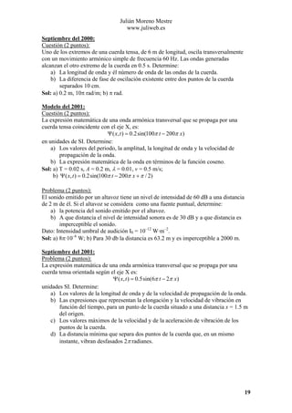 Julián Moreno Mestre
www.juliweb.es
Septiembre del 2000:
Cuestión (2 puntos):
Uno de los extremos de una cuerda tensa, de 6 m de longitud, oscila transversalmente
con un movimiento armónico simple de frecuencia 60 Hz. Las ondas generadas
alcanzan el otro extremo de la cuerda en 0.5 s. Determine:
a) La longitud de onda y él número de onda de las ondas de la cuerda.
b) La diferencia de fase de oscilación existente entre dos puntos de la cuerda
separados 10 cm.
Sol: a) 0.2 m, 10π rad/m; b) π rad.
Modelo del 2001:
Cuestión (2 puntos):
La expresión matemática de una onda armónica transversal que se propaga por una
cuerda tensa coincidente con el eje X, es:
Ψ ( x, t ) = 0.2sin(100π t − 200π x)
en unidades de SI. Determine:
a) Los valores del periodo, la amplitud, la longitud de onda y la velocidad de
propagación de la onda.
b) La expresión matemática de la onda en términos de la función coseno.
Sol: a) T = 0.02 s, A = 0.2 m, λ = 0.01, v = 0.5 m/s;
b) Ψ ( x, t ) = 0.2sin(100π t − 200π x + π / 2)

Problema (2 puntos):
El sonido emitido por un altavoz tiene un nivel de intensidad de 60 dB a una distancia
de 2 m de él. Si el altavoz se considera como una fuente puntual, determine:
a) la potencia del sonido emitido por el altavoz.
b) A que distancia el nivel de intensidad sonora es de 30 dB y a que distancia es
imperceptible el sonido.
Dato: Intensidad umbral de audición I0 = 10–12 W·m–2.
Sol: a) 8π·10–6 W; b) Para 30 db la distancia es 63.2 m y es imperceptible a 2000 m.
Septiembre del 2001:
Problema (2 puntos):
La expresión matemática de una onda armónica transversal que se propaga por una
cuerda tensa orientada según el eje X es:
Ψ ( x, t ) = 0.5sin(6π t − 2π x)
unidades SI. Determine:
a) Los valores de la longitud de onda y de la velocidad de propagación de la onda.
b) Las expresiones que representan la elongación y la velocidad de vibración en
función del tiempo, para un punto de la cuerda situado a una distancia x = 1.5 m
del origen.
c) Los valores máximos de la velocidad y de la aceleración de vibración de los
puntos de la cuerda.
d) La distancia mínima que separa dos puntos de la cuerda que, en un mismo
instante, vibran desfasados 2π radianes.

19

 