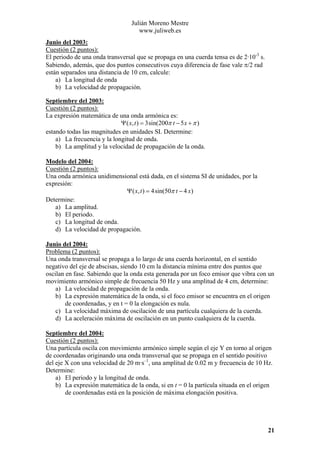 Julián Moreno Mestre
www.juliweb.es
Junio del 2003:
Cuestión (2 puntos):
El periodo de una onda transversal que se propaga en una cuerda tensa es de 2·10-3 s.
Sabiendo, además, que dos puntos consecutivos cuya diferencia de fase vale π/2 rad
están separados una distancia de 10 cm, calcule:
a) La longitud de onda
b) La velocidad de propagación.
Septiembre del 2003:
Cuestión (2 puntos):
La expresión matemática de una onda armónica es:
Ψ ( x, t ) = 3sin(200π t − 5 x + π )
estando todas las magnitudes en unidades SI. Determine:
a) La frecuencia y la longitud de onda.
b) La amplitud y la velocidad de propagación de la onda.
Modelo del 2004:
Cuestión (2 puntos):
Una onda armónica unidimensional está dada, en el sistema SI de unidades, por la
expresión:
Ψ ( x, t ) = 4sin(50π t − 4 x)
Determine:
a) La amplitud.
b) El periodo.
c) La longitud de onda.
d) La velocidad de propagación.
Junio del 2004:
Problema (2 puntos):
Una onda transversal se propaga a lo largo de una cuerda horizontal, en el sentido
negativo del eje de abscisas, siendo 10 cm la distancia mínima entre dos puntos que
oscilan en fase. Sabiendo que la onda esta generada por un foco emisor que vibra con un
movimiento armónico simple de frecuencia 50 Hz y una amplitud de 4 cm, determine:
a) La velocidad de propagación de la onda.
b) La expresión matemática de la onda, si el foco emisor se encuentra en el origen
de coordenadas, y en t = 0 la elongación es nula.
c) La velocidad máxima de oscilación de una partícula cualquiera de la cuerda.
d) La aceleración máxima de oscilación en un punto cualquiera de la cuerda.
Septiembre del 2004:
Cuestión (2 puntos):
Una partícula oscila con movimiento armónico simple según el eje Y en torno al origen
de coordenadas originando una onda transversal que se propaga en el sentido positivo
del eje X con una velocidad de 20 m·s–1, una amplitud de 0.02 m y frecuencia de 10 Hz.
Determine:
a) El periodo y la longitud de onda.
b) La expresión matemática de la onda, si en t = 0 la partícula situada en el origen
de coordenadas está en la posición de máxima elongación positiva.

21

 