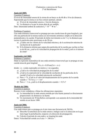 Chuletarios y ejercicios de física
2º de Bachillerato
Junio del 2005:
Cuestión (2 puntos):
El nivel de intensidad sonora de la sirena de un barco es de 60 db a 10 m de distancia.
Suponiendo que la sirena es un foco emisor puntual, calcule:
a) El nivel de intensidad sonora a 1 km de distancia.
b) La distancia a la que la sirena deja de ser audible.
Dato: Intensidad umbral de audición I0 = 10–12 W·m–2.

Problema (2 puntos):
Una onda armónica transversal se propaga por una cuerda tensa de gran longitud y por
ello una partícula de la misma realiza un movimiento armónico simple en la dirección
perpendicular a la cuerda. El periodo de dicho movimiento es de 3 s y la distancia que
recorre la partícula entre posiciones es de 20 cm.
a) ¿Cuáles son los valores de la velocidad máxima y de la aceleración máxima de
oscilación de la partícula?
b) Si la distancia mínima que separa dos partículas de la cuerda que oscilan en fase
es de 60 cm, ¿cual es la velocidad de propagación de la onda?¿cuál es el número
de onda?
Septiembre del 2005:
Problema (2 puntos):
Dada la expresión matemática de una onda armónica transversal que se propaga en una
cuerda tensa de gran longitud:
Ψ ( x, t ) = 0.03sin(2π t − π x)
donde x e y están expresados en metros y t en segundos.
a) ¿Cuál es la velocidad de propagación de la onda?
b) ¿Cuál es la expresión de la velocidad de oscilación de las partículas de la
cuerda?¿Cuál es la velocidad máxima de oscilación?
c) Para t = 0, ¿Cuál es el valor del desplazamiento de los puntos de la cuerda
cuando x = 0.5 m y x = 1 m?
d) Para x = 1 m, ¿cuál es el desplazamiento cuando t = 0.5 s?
Modelo del 2006:
Cuestión (2 puntos):
Razone si son verdaderas o falsas las afirmaciones siguientes:
a) La intensidad de la onda sonora emitida por una fuente puntual es directamente
proporcional a la distancia a la fuente.
b) Un incremento de 30 decibelios corresponde a un aumento de la intensidad del
sonido en un factor 1000.
Junio del 2006:
Cuestión (2 puntos):
Una onda sonora que se propaga en el aire tiene una frecuencia de 260 Hz.
a) Describe la naturaleza de la onda sonora e indique cual es la dirección en la que
tiene lugar la perturbación, respecto a la dirección de propagación.
b) Calcule el periodo de esta onda y su longitud de onda.
Datos: Velocidad del sonido en el aire v = 340 m·s–1.

22

 