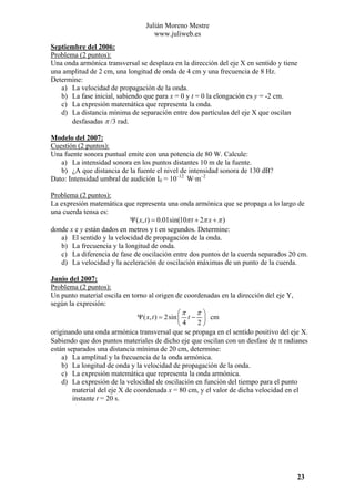 Julián Moreno Mestre
www.juliweb.es
Septiembre del 2006:
Problema (2 puntos):
Una onda armónica transversal se desplaza en la dirección del eje X en sentido y tiene
una amplitud de 2 cm, una longitud de onda de 4 cm y una frecuencia de 8 Hz.
Determine:
a) La velocidad de propagación de la onda.
b) La fase inicial, sabiendo que para x = 0 y t = 0 la elongación es y = -2 cm.
c) La expresión matemática que representa la onda.
d) La distancia mínima de separación entre dos partículas del eje X que oscilan
desfasadas π /3 rad.
Modelo del 2007:
Cuestión (2 puntos):
Una fuente sonora puntual emite con una potencia de 80 W. Calcule:
a) La intensidad sonora en los puntos distantes 10 m de la fuente.
b) ¿A que distancia de la fuente el nivel de intensidad sonora de 130 dB?
Dato: Intensidad umbral de audición I0 = 10–12 W·m–2

Problema (2 puntos):
La expresión matemática que representa una onda armónica que se propaga a lo largo de
una cuerda tensa es:
Ψ ( x, t ) = 0.01sin(10π t + 2π x + π )
donde x e y están dados en metros y t en segundos. Determine:
a) El sentido y la velocidad de propagación de la onda.
b) La frecuencia y la longitud de onda.
c) La diferencia de fase de oscilación entre dos puntos de la cuerda separados 20 cm.
d) La velocidad y la aceleración de oscilación máximas de un punto de la cuerda.
Junio del 2007:
Problema (2 puntos):
Un punto material oscila en torno al origen de coordenadas en la dirección del eje Y,
según la expresión:
π⎞
⎛π
Ψ ( x, t ) = 2sin ⎜ t − ⎟ cm
2⎠
⎝4
originando una onda armónica transversal que se propaga en el sentido positivo del eje X.
Sabiendo que dos puntos materiales de dicho eje que oscilan con un desfase de π radianes
están separados una distancia mínima de 20 cm, determine:
a) La amplitud y la frecuencia de la onda armónica.
b) La longitud de onda y la velocidad de propagación de la onda.
c) La expresión matemática que representa la onda armónica.
d) La expresión de la velocidad de oscilación en función del tiempo para el punto
material del eje X de coordenada x = 80 cm, y el valor de dicha velocidad en el
instante t = 20 s.

23

 