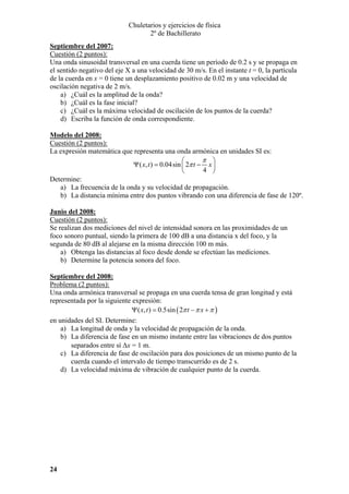 Chuletarios y ejercicios de física
2º de Bachillerato
Septiembre del 2007:
Cuestión (2 puntos):
Una onda sinusoidal transversal en una cuerda tiene un período de 0.2 s y se propaga en
el sentido negativo del eje X a una velocidad de 30 m/s. En el instante t = 0, la partícula
de la cuerda en x = 0 tiene un desplazamiento positivo de 0.02 m y una velocidad de
oscilación negativa de 2 m/s.
a) ¿Cuál es la amplitud de la onda?
b) ¿Cuál es la fase inicial?
c) ¿Cuál es la máxima velocidad de oscilación de los puntos de la cuerda?
d) Escriba la función de onda correspondiente.
Modelo del 2008:
Cuestión (2 puntos):
La expresión matemática que representa una onda armónica en unidades SI es:
π ⎞
⎛
Ψ ( x, t ) = 0.04sin ⎜ 2π t − x ⎟
4 ⎠
⎝
Determine:
a) La frecuencia de la onda y su velocidad de propagación.
b) La distancia mínima entre dos puntos vibrando con una diferencia de fase de 120º.
Junio del 2008:
Cuestión (2 puntos):
Se realizan dos mediciones del nivel de intensidad sonora en las proximidades de un
foco sonoro puntual, siendo la primera de 100 dB a una distancia x del foco, y la
segunda de 80 dB al alejarse en la misma dirección 100 m más.
a) Obtenga las distancias al foco desde donde se efectúan las mediciones.
b) Determine la potencia sonora del foco.
Septiembre del 2008:
Problema (2 puntos):
Una onda armónica transversal se propaga en una cuerda tensa de gran longitud y está
representada por la siguiente expresión:
Ψ ( x, t ) = 0.5sin ( 2π t − π x + π )

en unidades del SI. Determine:
a) La longitud de onda y la velocidad de propagación de la onda.
b) La diferencia de fase en un mismo instante entre las vibraciones de dos puntos
separados entre sí ∆x = 1 m.
c) La diferencia de fase de oscilación para dos posiciones de un mismo punto de la
cuerda cuando el intervalo de tiempo transcurrido es de 2 s.
d) La velocidad máxima de vibración de cualquier punto de la cuerda.

24

 