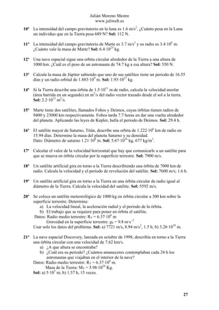 Julián Moreno Mestre
www.juliweb.es
10º La intensidad del campo gravitatorio en la luna es 1.6 m/s2. ¿Cuánto pesa en la Luna
un individuo que en la Tierra pesa 689 N? Sol: 112 N.
11º La intensidad del campo gravitatorio de Marte es 3.7 m/s2 y su radio es 3.4·106 m.
¿Cuánto vale la masa de Marte? Sol: 6.4·1023 kg.
12º Una nave espacial sigue una orbita circular alrededor de la Tierra a una altura de
1000 km. ¿Cuál es el peso de un astronauta de 74.7 kg a esa altura? Sol: 550 N.
13º Calcula la masa de Júpiter sabiendo que uno de sus satélites tiene un periodo de 16.55
días y un radio orbital de 1.883·109 m. Sol: 1.93·1027 kg.
14º Si la Tierra describe una órbita de 1.5·1011 m de radio, calcula la velocidad areolar
(área barrida en un segundo) en m2/s del radio vector trazado desde el sol a la tierra.
Sol: 2.2·1015 m2/s.
15º Marte tiene dos satélites, llamados Fobos y Deimos, cuyas órbitas tienen radios de
9400 y 23000 km respectivamente. Fobos tarda 7.7 horas en dar una vuelta alrededor
del planeta. Aplicando las leyes de Kepler, halla el periodo de Deimos. Sol: 29.4 h.
16º El satélite mayor de Saturno, Titán, describe una orbita de 1.222·106 km de radio en
15.94 días. Determine la masa del planeta Saturno y su densidad.
Dato: Diámetro de saturno 1.21·108 m. Sol: 5.67·1026 kg, 677 kg/m3.
17º Calcular el valor de la velocidad horizontal que hay que comunicarle a un satélite para
que se mueva en órbita circular por la superficie terrestre. Sol: 7900 m/s.
18º Un satélite artificial gira en torno a la Tierra describiendo una órbita de 7000 km de
radio. Calcula la velocidad y el periodo de revolución del satélite. Sol: 7600 m/s; 1.6 h.
19º Un satélite artificial gira en torno a la Tierra en una órbita circular de radio igual al
diámetro de la Tierra. Calcula la velocidad del satélite. Sol: 5592 m/s.
20º Se coloca un satélite meteorológico de 1000 kg en órbita circular a 300 km sobre la
superficie terrestre. Determina:
a) La velocidad lineal, la aceleración radial y el periodo de la órbita.
b) El trabajo que se requiere para poner en órbita el satélite.
Datos: Radio medio terrestre: RT = 6.37·106 m
Gravedad en la superficie terrestre: g0 = 9.8 m·s–2
Usar solo los datos del problema. Sol: a) 7721 m/s, 8.94 m/s2, 1.5 h; b) 3.26·1010 m.
21º La nave espacial Discovery, lanzada en octubre de 1998, describía en torno a la Tierra
una órbita circular con una velocidad de 7.62 km/s.
a) ¿A que altura se encontraba?
b) ¿Cuál era su periodo? ¿Cuántos amaneceres contemplaban cada 24 h los
astronautas que viajaban en el interior de la nave?
Datos: Radio medio terrestre: RT = 6.37·106 m.
Masa de la Tierra: MT = 5.98·1024 Kg.
Sol: a) 5·105 m; b) 1.57 h, 15 veces.

27

 