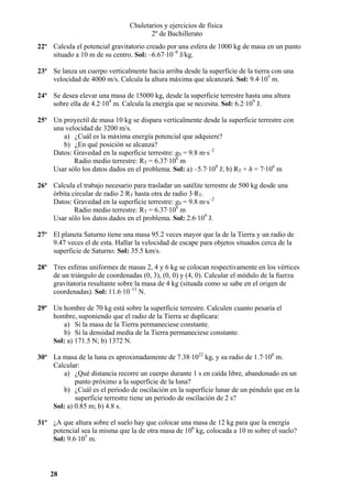 Chuletarios y ejercicios de física
2º de Bachillerato
22º Calcula el potencial gravitatorio creado por una esfera de 1000 kg de masa en un punto
situado a 10 m de su centro. Sol: –6.67·10–9 J/kg.
23º Se lanza un cuerpo verticalmente hacia arriba desde la superficie de la tierra con una
velocidad de 4000 m/s. Calcula la altura máxima que alcanzará. Sol: 9.4·105 m.
24º Se desea elevar una masa de 15000 kg, desde la superficie terrestre hasta una altura
sobre ella de 4.2·104 m. Calcula la energía que se necesita. Sol: 6.2·109 J.
25º Un proyectil de masa 10 kg se dispara verticalmente desde la superficie terrestre con
una velocidad de 3200 m/s.
a) ¿Cuál es la máxima energía potencial que adquiere?
b) ¿En qué posición se alcanza?
Datos: Gravedad en la superficie terrestre: g0 = 9.8 m·s–2
Radio medio terrestre: RT = 6.37·106 m
Usar sólo los datos dados en el problema. Sol: a) –5.7·108 J; b) RT + h = 7·106 m
26º Calcula el trabajo necesario para trasladar un satélite terrestre de 500 kg desde una
órbita circular de radio 2·RT hasta otra de radio 3·RT.
Datos: Gravedad en la superficie terrestre: g0 = 9.8 m·s–2
Radio medio terrestre: RT = 6.37·106 m
Usar sólo los datos dados en el problema. Sol: 2.6·109 J.
27º El planeta Saturno tiene una masa 95.2 veces mayor que la de la Tierra y un radio de
9.47 veces el de esta. Hallar la velocidad de escape para objetos situados cerca de la
superficie de Saturno. Sol: 35.5 km/s.
28º Tres esferas uniformes de masas 2, 4 y 6 kg se colocan respectivamente en los vértices
de un triángulo de coordenadas (0, 3), (0, 0) y (4, 0). Calcular el módulo de la fuerza
gravitatoria resultante sobre la masa de 4 kg (situada como se sabe en el origen de
coordenadas). Sol: 11.6·10–11 N.
29º Un hombre de 70 kg está sobre la superficie terrestre. Calculen cuanto pesaría el
hombre, suponiendo que el radio de la Tierra se duplicara:
a) Si la masa de la Tierra permaneciese constante.
b) Si la densidad media de la Tierra permaneciese constante.
Sol: a) 171.5 N; b) 1372 N.
30º La masa de la luna es aproximadamente de 7.38·1022 kg, y su radio de 1.7·106 m.
Calcular:
a) ¿Qué distancia recorre un cuerpo durante 1 s en caída libre, abandonado en un
punto próximo a la superficie de la luna?
b) ¿Cuál es el periodo de oscilación en la superficie lunar de un péndulo que en la
superficie terrestre tiene un periodo de oscilación de 2 s?
Sol: a) 0.85 m; b) 4.8 s.
31º ¿A que altura sobre el suelo hay que colocar una masa de 12 kg para que la energía
potencial sea la misma que la de otra masa de 106 kg, colocada a 10 m sobre el suelo?
Sol: 9.6·105 m.

28

 