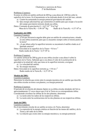 Chuletarios y ejercicios de física
2º de Bachillerato
Problema (2 puntos):
Se pone en orbita un satélite artificial de 600 kg a una altura de 1200 km sobre la
superficie de la tierra. Si el lanzamiento se ha realizado desde el nivel del mar, calcule:
a) Cuanto ha aumentado la energía potencial gravitatoria del satélite.
b) Que energía adicional hay que suministrar al satélite para que escape a la acción
del campo gravitatorio terrestre desde esa orbita.
Datos: Constante de gravitación G = 6.67·10-11 N·m2·kg2
Masa de la Tierra MT = 5.98·1024 Kg
Radio de la Tierra RT = 6.37·106 m
Septiembre del 2000:
Cuestión (2 puntos):
a) ¿Con que frecuencia angular debe girar un satélite de comunicaciones, situado
en una orbita ecuatorial, para que se encuentre siempre sobre el mismo punto de
la tierra?
b) ¿A que altura sobre la superficie terrestre se encontrará el satélite citado en el
apartado anterior?
Datos: Gravedad en la superficie de la Tierra = 9.8 m·s–2
Radio medio de la Tierra = 6.37·106 m

Problema (2 puntos):
Un satélite artificial de 200 kg gira en una orbita circular a una altura h sobre la
superficie de la Tierra. Sabiendo que a esa altura el valor de la aceleración de la
gravedad es la mitad del valor que tiene en la superficie terrestre, averiguar:
a) La velocidad del satélite.
b) Su energía mecánica.
Datos: Gravedad en la superficie terrestre g0 = 9.8 m·s–2
Radio medio de la Tierra RT = 6.37·106 m
Modelo del 2001:
Cuestión (2 puntos):
Determine la relación que existe entre la energía mecánica de un satélite que describe
una orbita circular en torno a un planeta y su energía potencial.

Problema (2 puntos):
El periodo de revolución del planeta Júpiter en su órbita circular alrededor del Sol es
aproximadamente 12 veces mayor que el de la Tierra en su correspondiente órbita:
Considerando circulares las órbitas de los dos planetas, determine:
a) La razón entre los radios de las respectivas órbitas.
b) La razón entre las aceleraciones de los dos planetas en sus respectivas órbitas.
Junio del 2001:
Cuestión (2 puntos):
En el movimiento circular de un satélite en torno a la Tierra, determine:
a) La expresión de la energía cinética en función de las masas del satélite y de la
Tierra y del radio de la orbita.
b) La relación que existe entre su energía mecánica y su energía potencial.

30

 