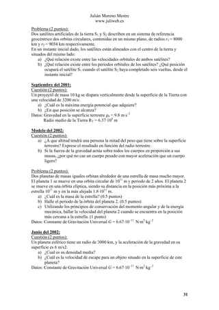 Julián Moreno Mestre
www.juliweb.es
Problema (2 puntos):
Dos satélites artificiales de la tierra S1 y S2 describen en un sistema de referencia
geocéntrico dos orbitas circulares, contenidas en un mismo plano, de radios r1 = 8000
km y r2 = 9034 km respectivamente.
En un instante inicial dado, los satélites están alineados con el centro de la tierra y
situados del mismo lado:
a) ¿Qué relación existe entre las velocidades orbitales de ambos satélites?
b) ¿Qué relación existe entre los periodos orbitales de los satélites? ¿Qué posición
ocupará el satélite S1 cuando el satélite S2 haya completado seis vueltas, desde el
instante inicial?
Septiembre del 2001:
Cuestión (2 puntos):
Un proyectil de masa 10 kg se dispara verticalmente desde la superficie de la Tierra con
una velocidad de 3200 m/s:
a) ¿Cuál es la máxima energía potencial que adquiere?
b) ¿En que posición se alcanza?
Datos: Gravedad en la superficie terrestre g0 = 9.8 m·s–2
Radio medio de la Tierra RT = 6.37·106 m
Modelo del 2002:
Cuestión (2 puntos):
a) ¿A que altitud tendrá una persona la mitad del peso que tiene sobre la superficie
terrestre? Exprese el resultado en función del radio terrestre.
b) Si la fuerza de la gravedad actúa sobre todos los cuerpos en proporción a sus
masas, ¿por qué no cae un cuerpo pesado con mayor aceleración que un cuerpo
ligero?

Problema (2 puntos):
Dos planetas de masas iguales orbitan alrededor de una estrella de masa mucho mayor.
El planeta 1 se mueve en una orbita circular de 1011 m y periodo de 2 años. El planeta 2
se mueve en una órbita elíptica, siendo su distancia en la posición más próxima a la
estrella 1011 m y en la más alejada 1.8·1011 m.
a) ¿Cuál es la masa de la estrella? (0.5 puntos)
b) Halle el periodo de la órbita del planeta 2. (0.5 puntos)
c) Utilizando los principios de conservación del momento angular y de la energía
mecánica, hallar la velocidad del planeta 2 cuando se encuentra en la posición
más cercana a la estrella. (1 punto)
Datos: Constante de Gravitación Universal G = 6.67·10–11 N·m2·kg–2
Junio del 2002:
Cuestión (2 puntos):
Un planeta esférico tiene un radio de 3000 km, y la aceleración de la gravedad en su
superficie es 6 m/s2.
a) ¿Cual es su densidad media?
b) ¿Cuál es la velocidad de escape para un objeto situado en la superficie de este
planeta?
Datos: Constante de Gravitación Universal G = 6.67·10–11 N·m2·kg–2

31

 
