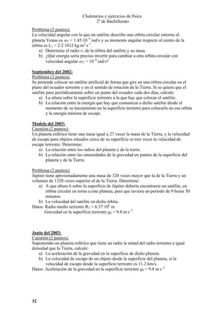 Chuletarios y ejercicios de física
2º de Bachillerato
Problema (2 puntos):
La velocidad angular con la que un satélite describe una orbita circular entorno al
planeta Venus es ω 1 = 1.45·10–4 rad/s y su momento angular respecto al centro de la
órbita es L1 = 2.2·1012 kg·m2·s–1.
a) Determine el radio r1 de la órbita del satélite y su masa.
b) ¿Qué energía sería preciso invertir para cambiar a otra órbita circular con
velocidad angular ω 2 = 10–4 rad/s?
Septiembre del 2002:
Problema (2 puntos):
Se pretende colocar un satélite artificial de forma que gire en una órbita circular en el
plano del ecuador terrestre y en el sentido de rotación de la Tierra. Si se quiere que el
satélite pase periódicamente sobre un punto del ecuador cada dos días, calcule:
a) La altura sobre la superficie terrestre a la que hay que colocar el satélite.
b) La relación entre la energía que hay que comunicar a dicho satélite desde el
momento de su lanzamiento en la superficie terrestre para colocarlo en esa orbita
y la energía mínima de escape.
Modelo del 2003:
Cuestión (2 puntos):
Un planeta esférico tiene una masa igual a 27 veces la masa de la Tierra, y la velocidad
de escape para objetos situados cerca de su superficie es tres veces la velocidad de
escape terrestre. Determine:
a) La relación entre los radios del planeta y de la tierra.
b) La relación entre las intensidades de la gravedad en puntos de la superficie del
planeta y de la Tierra.

Problema (2 puntos):
Júpiter tiene aproximadamente una masa de 320 veces mayor que la de la Tierra y un
volumen de 1320 veces superior al de la Tierra. Determine:
a) A que altura h sobre la superficie de Júpiter debería encontrarse un satélite, en
órbita circular en torno a este planeta, para que tuviera un periodo de 9 horas 50
minutos.
b) La velocidad del satélite en dicha órbita.
Datos: Radio medio terrestre RT = 6.37·106 m
Gravedad en la superficie terrestre g0 = 9.8 m·s–2

Junio del 2003:
Cuestión (2 puntos):
Suponiendo un planeta esférico que tiene un radio la mitad del radio terrestre e igual
densidad que la Tierra, calcule:
a) La aceleración de la gravedad en la superficie de dicho planeta.
b) La velocidad de escape de un objeto desde la superficie del planeta, si la
velocidad de escape desde la superficie terrestre es 11.2 km/s.
Datos: Aceleración de la gravedad en la superficie terrestre g0 = 9.8 m·s–2

32

 