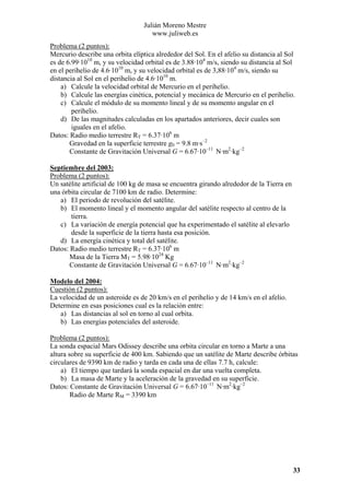 Julián Moreno Mestre
www.juliweb.es
Problema (2 puntos):
Mercurio describe una orbita elíptica alrededor del Sol. En el afelio su distancia al Sol
es de 6.99·1010 m, y su velocidad orbital es de 3.88·104 m/s, siendo su distancia al Sol
en el perihelio de 4.6·1010 m, y su velocidad orbital es de 3,88·104 m/s, siendo su
distancia al Sol en el perihelio de 4.6·1010 m.
a) Calcule la velocidad orbital de Mercurio en el perihelio.
b) Calcule las energías cinética, potencial y mecánica de Mercurio en el perihelio.
c) Calcule el módulo de su momento lineal y de su momento angular en el
perihelio.
d) De las magnitudes calculadas en los apartados anteriores, decir cuales son
iguales en el afelio.
Datos: Radio medio terrestre RT = 6.37·106 m
Gravedad en la superficie terrestre g0 = 9.8 m·s–2
Constante de Gravitación Universal G = 6.67·10–11 N·m2·kg–2
Septiembre del 2003:
Problema (2 puntos):
Un satélite artificial de 100 kg de masa se encuentra girando alrededor de la Tierra en
una órbita circular de 7100 km de radio. Determine:
a) El periodo de revolución del satélite.
b) El momento lineal y el momento angular del satélite respecto al centro de la
tierra.
c) La variación de energía potencial que ha experimentado el satélite al elevarlo
desde la superficie de la tierra hasta esa posición.
d) La energía cinética y total del satélite.
Datos: Radio medio terrestre RT = 6.37·106 m
Masa de la Tierra MT = 5.98·1024 Kg
Constante de Gravitación Universal G = 6.67·10–11 N·m2·kg–2
Modelo del 2004:
Cuestión (2 puntos):
La velocidad de un asteroide es de 20 km/s en el perihelio y de 14 km/s en el afelio.
Determine en esas posiciones cual es la relación entre:
a) Las distancias al sol en torno al cual orbita.
b) Las energías potenciales del asteroide.

Problema (2 puntos):
La sonda espacial Mars Odissey describe una orbita circular en torno a Marte a una
altura sobre su superficie de 400 km. Sabiendo que un satélite de Marte describe órbitas
circulares de 9390 km de radio y tarda en cada una de ellas 7.7 h, calcule:
a) El tiempo que tardará la sonda espacial en dar una vuelta completa.
b) La masa de Marte y la aceleración de la gravedad en su superficie.
Datos: Constante de Gravitación Universal G = 6.67·10–11 N·m2·kg–2
Radio de Marte RM = 3390 km

33

 