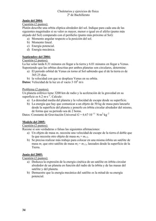 Chuletarios y ejercicios de física
2º de Bachillerato
Junio del 2004:
Cuestión (2 puntos):
Plutón describe una orbita elíptica alrededor del sol. Indique para cada una de las
siguientes magnitudes si su valor es mayor, menor o igual en el afelio (punto más
alejado del Sol) comparado con el perihelio (punto más próximo al Sol):
a) Momento angular respecto a la posición del sol.
b) Momento lineal.
c) Energía potencial.
d) Energía mecánica.
Septiembre del 2004:
Cuestión (2 puntos):
La luz solar tarda 8.31 minutos en llegar a la tierra y 6.01 minutos en llegar a Venus.
Suponiendo que las orbitas descritas por ambos planetas son circulares, determine:
a) El periodo orbital de Venus en torno al Sol sabiendo que el de la tierra es de
365.25 días.
b) la velocidad con que se desplaza Venus en su orbita.
Datos: Velocidad de la luz en el vacío 3·108 m/s

Problema (2 puntos):
Un planeta esférico tiene 3200 km de radio y la aceleración de la gravedad en su
superficie es 6.2 m·s–2. Calcule:
a) La densidad media del planeta y la velocidad de escape desde su superficie.
b) La energía que hay que comunicar a un objeto de 50 kg de masa para lanzarlo
desde la superficie del planeta y ponerlo en órbita circular alrededor del mismo,
de forma que su periodo sea de 2 horas.
Datos: Constante de Gravitación Universal G = 6.67·10–11 N·m2·kg–2
Modelo del 2005:
Cuestión (2 puntos):
Razone si son verdaderas o falsas las siguientes afirmaciones:
a) Un objeto de masa m1 necesita una velocidad de escape de la tierra el doble que
la que necesita otro objeto de masa m2 = m1/2.
b) Se precisa realizar más trabajo para colocar en una misma órbita un satélite de
masa m1 que otro satélite de masa m2 = m1/2, lanzados desde la superficie de la
Tierra.
Junio del 2005:
Cuestión (2 puntos):
a) Deduzca la expresión de la energía cinética de un satélite en órbita circular
alrededor de un planeta en función del radio de la órbita y de las masas del
satélite y del planeta.
b) Demuestre que la energía mecánica del satélite es la mitad de su energía
potencial.

34

 