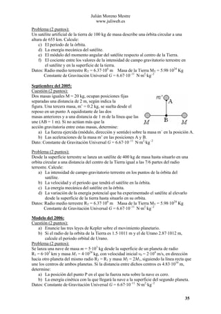 Julián Moreno Mestre
www.juliweb.es
Problema (2 puntos):
Un satélite artificial de la tierra de 100 kg de masa describe una órbita circular a una
altura de 655 km. Calcule:
c) El periodo de la órbita.
d) La energía mecánica del satélite.
e) El módulo del momento angular del satélite respecto al centro de la Tierra.
f) El cociente entre los valores de la intensidad de campo gravitatorio terrestre en
el satélite y en la superficie de la tierra.
Datos: Radio medio terrestre RT = 6.37·106 m Masa de la Tierra MT = 5.98·1024 Kg
Constante de Gravitación Universal G = 6.67·10–11 N·m2·kg–2
Septiembre del 2005:
Cuestión (2 puntos):
Dos masas iguales M = 20 kg, ocupan posiciones fijas
separadas una distancia de 2 m, según indica la
figura. Una tercera masa, m’ = 0.2 kg, se suelta desde el
reposo en un punto A equidistante de las dos
masas anteriores y a una distancia de 1 m de la línea que las
une (AB = 1 m). Si no actúan más que la
acción gravitatoria entre estas masas, determine:
a) La fuerza ejercida (módulo, dirección y sentido) sobre la masa m´ en la posición A.
b) Las aceleraciones de la masa m’ en las posiciones A y B.
Dato: Constante de Gravitación Universal G = 6.67·10–11 N·m2·kg–2

Problema (2 puntos):
Desde la superficie terrestre se lanza un satélite de 400 kg de masa hasta situarlo en una
orbita circular a una distancia del centro de la Tierra igual a las 7/6 partes del radio
terrestre. Calcule:
a) La intensidad de campo gravitatorio terrestre en los puntos de la órbita del
satélite.
b) La velocidad y el periodo que tendrá el satélite en la órbita.
c) La energía mecánica del satélite en la órbita.
d) La variación de la energía potencial que ha experimentado el satélite al elevarlo
desde la superficie de la tierra hasta situarlo en su orbita.
Datos: Radio medio terrestre RT = 6.37·106 m Masa de la Tierra MT = 5.98·1024 Kg
Constante de Gravitación Universal G = 6.67·10–11 N·m2·kg–2
Modelo del 2006:
Cuestión (2 puntos):
a) Enuncie las tres leyes de Kepler sobre el movimiento planetario.
b) Si el radio de la orbita de la Tierra es 1.5·1011 m y el de Urano 2.87·1012 m,
calcule el periodo orbital de Urano.
Problema (2 puntos):
Se lanza una nave de masa m = 5·103 kg desde la superficie de un planeta de radio
R1 = 6·103 km y masa M1 = 4·1024 kg, con velocidad inicial v0 = 2·104 m/s, en dirección
hacia otro planeta del mismo radio R2 = R1 y masa M2 = 2M1, siguiendo la línea recta que
une los centros de ambos planetas. Si la distancia entre dichos centros es 4.83·1010 m,
determine:
a) La posición del punto P en el que la fuerza neta sobre la nave es cero.
b) La energía cinética con la que llegará la nave a la superficie del segundo planeta.
Datos: Constante de Gravitación Universal G = 6.67·10–11 N·m2·kg–2
35

 