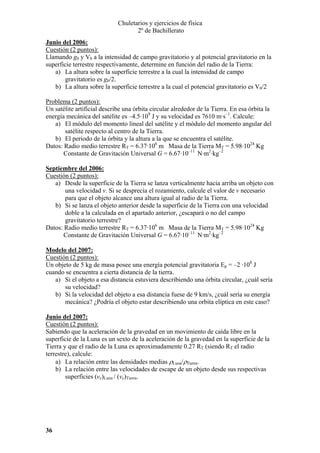 Chuletarios y ejercicios de física
2º de Bachillerato
Junio del 2006:
Cuestión (2 puntos):
Llamando g0 y V0 a la intensidad de campo gravitatorio y al potencial gravitatorio en la
superficie terrestre respectivamente, determine en función del radio de la Tierra:
a) La altura sobre la superficie terrestre a la cual la intensidad de campo
gravitatorio es g0/2.
b) La altura sobre la superficie terrestre a la cual el potencial gravitatorio es V0/2

Problema (2 puntos):
Un satélite artificial describe una órbita circular alrededor de la Tierra. En esa órbita la
energía mecánica del satélite es –4.5·109 J y su velocidad es 7610 m·s–1. Calcule:
a) El módulo del momento lineal del satélite y el módulo del momento angular del
satélite respecto al centro de la Tierra.
b) El periodo de la órbita y la altura a la que se encuentra el satélite.
Datos: Radio medio terrestre RT = 6.37·106 m Masa de la Tierra MT = 5.98·1024 Kg
Constante de Gravitación Universal G = 6.67·10–11 N·m2·kg–2
Septiembre del 2006:
Cuestión (2 puntos):
a) Desde la superficie de la Tierra se lanza verticalmente hacia arriba un objeto con
una velocidad v. Si se desprecia el rozamiento, calcule el valor de v necesario
para que el objeto alcance una altura igual al radio de la Tierra.
b) Si se lanza el objeto anterior desde la superficie de la Tierra con una velocidad
doble a la calculada en el apartado anterior, ¿escapará o no del campo
gravitatorio terrestre?
Datos: Radio medio terrestre RT = 6.37·106 m Masa de la Tierra MT = 5.98·1024 Kg
Constante de Gravitación Universal G = 6.67·10–11 N·m2·kg–2
Modelo del 2007:
Cuestión (2 puntos):
Un objeto de 5 kg de masa posee una energía potencial gravitatoria Ep = –2 ·108 J
cuando se encuentra a cierta distancia de la tierra.
a) Si el objeto a esa distancia estuviera describiendo una órbita circular, ¿cuál sería
su velocidad?
b) Si la velocidad del objeto a esa distancia fuese de 9 km/s, ¿cuál sería su energía
mecánica? ¿Podría el objeto estar describiendo una orbita elíptica en este caso?
Junio del 2007:
Cuestión (2 puntos):
Sabiendo que la aceleración de la gravedad en un movimiento de caída libre en la
superficie de la Luna es un sexto de la aceleración de la gravedad en la superficie de la
Tierra y que el radio de la Luna es aproximadamente 0.27 RT (siendo RT el radio
terrestre), calcule:
a) La relación entre las densidades medias ρLuna/ρTierra.
b) La relación entre las velocidades de escape de un objeto desde sus respectivas
superficies (ve)Luna / (ve)Tierra.

36

 