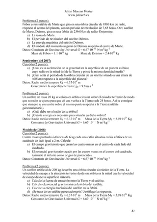 Julián Moreno Mestre
www.juliweb.es
Problema (2 puntos):
Fobos es un satélite de Marte que gira en una órbita circular de 9380 km de radio,
respecto al centro del planeta, con un periodo de revolución de 7,65 horas. Otro satélite
de Marte, Deimos, gira en una órbita de 23460 km de radio. Determine:
a) La masa de Marte.
b) El período de revolución del satélite Deimos.
c) La energía mecánica del satélite Deimos.
d) El módulo del momento angular de Deimos respecto al centro de Marte.
Datos: Constante de Gravitación Universal G = 6.67·10–11 N·m2·kg–2
Masa de Fobos = 1.1·1016 kg
Masa de Deimos = 2.4·1015 kg
Septiembre del 2007:
Cuestión (2 puntos):
a) ¿Cuál es la aceleración de la gravedad en la superficie de un planeta esférico
cuyo radio es la mitad del de la Tierra y posee la misma densidad media?
b) ¿Cuál sería el período de la órbita circular de un satélite situado a una altura de
400 km respecto a la superficie del planeta?
Datos: Radio medio terrestre RT = 6.37·106 m
Gravedad en la superficie terrestre g0 = 9.8 m·s–2

Problema (2 puntos):
Un satélite de masa 20 kg se coloca en órbita circular sobre el ecuador terrestre de modo
que su radio se ajusta para que dé una vuelta a la Tierra cada 24 horas. Así se consigue
que siempre se encuentre sobre el mismo punto respecto a la Tierra (satélite
geoestacionario).
a) ¿Cuál debe ser el radio de su órbita?
b) ¿Cuánta energía es necesaria para situarlo en dicha órbita?
Datos: Radio medio terrestre RT = 6.37·106 m Masa de la Tierra MT = 5.98·1024 Kg
Constante de Gravitación Universal G = 6.67·10–11 N·m2·kg–2
Modelo del 2008:
Cuestión (2 puntos):
Cuatro masas puntuales idénticas de 6 kg cada una están situadas en los vértices de un
cuadrado de lado igual a 2 m. Calcule:
a) El campo gravitatorio que crean las cuatro masas en el centro de cada lado del
cuadrado.
b) El potencial gravitatorio creado por las cuatro masas en el centro del cuadrado,
tomando el infinito como origen de potenciales.
Datos: Constante de Gravitación Universal G = 6.67·10–11 N·m2·kg–2

Problema (2 puntos):
Un satélite artificial de 200 kg describe una órbita circular alrededor de la Tierra. La
velocidad de escape a la atracción terrestre desde esa órbita es la mitad que la velocidad
de escape desde la superficie terrestre.
a) Calcule la fuerza de atracción entre la Tierra y el satélite.
b) Calcule el potencial gravitatorio en la órbita del satélite.
c) Calcule la energía mecánica del satélite en la órbita.
d) ¿Se trata de un satélite geoestacionario? Justifique la respuesta.
Datos: Radio medio terrestre RT = 6.37·106 m Masa de la Tierra MT = 5.98·1024 Kg
Constante de Gravitación Universal G = 6.67·10–11 N·m2·kg–2

37

 