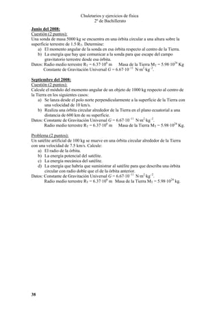 Chuletarios y ejercicios de física
2º de Bachillerato
Junio del 2008:
Cuestión (2 puntos):
Una sonda de masa 5000 kg se encuentra en una órbita circular a una altura sobre la
superficie terrestre de 1.5·RT. Determine:
a) El momento angular de la sonda en esa órbita respecto al centro de la Tierra.
b) La energía que hay que comunicar a la sonda para que escape del campo
gravitatorio terrestre desde esa órbita.
Datos: Radio medio terrestre RT = 6.37·106 m Masa de la Tierra MT = 5.98·1024 Kg
Constante de Gravitación Universal G = 6.67·10–11 N·m2·kg–2.
Septiembre del 2008:
Cuestión (2 puntos):
Calcule el módulo del momento angular de un objeto de 1000 kg respecto al centro de
la Tierra en los siguientes casos:
a) Se lanza desde el polo norte perpendicularmente a la superficie de la Tierra con
una velocidad de 10 km/s.
b) Realiza una órbita circular alrededor de la Tierra en el plano ecuatorial a una
distancia de 600 km de su superficie.
Datos: Constante de Gravitación Universal G = 6.67·10–11 N·m2·kg–2.
Radio medio terrestre RT = 6.37·106 m Masa de la Tierra MT = 5.98·1024 Kg.

Problema (2 puntos):
Un satélite artificial de 100 kg se mueve en una órbita circular alrededor de la Tierra
con una velocidad de 7.5 km/s. Calcule:
a) El radio de la órbita.
b) La energía potencial del satélite.
c) La energía mecánica del satélite.
d) La energía que habría que suministrar al satélite para que describa una órbita
circular con radio doble que el de la órbita anterior.
Datos: Constante de Gravitación Universal G = 6.67·10–11 N·m2·kg–2.
Radio medio terrestre RT = 6.37·106 m Masa de la Tierra MT = 5.98·1024 kg.

38

 