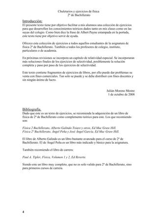 Chuletarios y ejercicios de física
2º de Bachillerato

Introducción:
El presente texto tiene por objetivo facilitar a mis alumnos una colección de ejercicios
para que desarrollen los conocimientos teóricos dados tanto en mis clases como en las
suyas del colegio. Como bien dice la frase de Albert Payne estampada en la portada,
este texto tiene por objetivo servir de ayuda.
Ofrezco esta colección de ejercicios a todos aquellos estudiantes de la asignatura de
física 2º de Bachillerato. También a todos los profesores de colegio, instituto,
particulares o de academia.
En próximas revisiones se incorpora un capítulo de relatividad especial. Se incorporaran
más soluciones finales de los ejercicios de selectividad, posiblemente la solución
completa y paso por paso de los ejercicios de selectividad.
Este texto contiene fragmentos de ejercicios de libros, por ello puede dar problemas su
venta con fines comerciales. Tan solo se puede y se debe distribuir con fines docentes y
sin ningún ánimo de lucro.
Julián Moreno Mestre
1 de octubre de 2008

Bibliografía.
Dado que este es un texto de ejercicios, se recomienda la adquisición de un libro de
física de 2º de Bachillerato como complemento teórico para este. Los que recomiendo
son:
Física 2 Bachillerato, Alberto Galindo Txiare y otros, Ed Mac Graw Hill.
Física 2º Bachillerato, Ángel Peña y José Ángel García, Ed Mac Graw Hill.
El libro de Alberto Galindo es un libro bastante avanzado para el curso de 2º de
Bachillerato. El de Ángel Peña es un libro más indicado y básico para la asignatura.
También recomiendo el libro de carrera:
Paul A. Tipler, Física, Volumen 1 y 2, Ed Reverte.
Siendo este un libro muy completo, que no es solo valido para 2º de Bachillerato, sino
para primeros cursos de carrera.

4

 