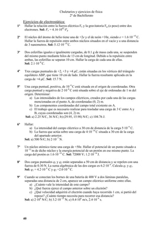 Chuletarios y ejercicios de física
2º de Bachillerato

Ejercicios de electrostática:
1º

Hallar la relación entre la fuerza eléctrica Fe y la gravitatoria Fg (o peso) entre dos
electrones. Sol: Fe = 4.16·1042·Fg

2º

El núcleo del átomo de helio tiene una de +2e y el de neón +10e, siendo e = 1.6·10–19 C.
Hallar la fuerza de repulsión entre ambos núcleos situados en el vacío y a una distancia
de 3 nanometros. Sol: 5.12·10–19 C.

3º

Dos esferillas iguales e igualmente cargadas, de 0.1 g de masa cada una, se suspenden
del mismo punto mediante hilos de 13 cm de longitud. Debido a la repulsión entre
ambas, las esferillas se separan 10 cm. Hallar la carga de cada una de ellas.
Sol: 2.1·10–8 C.

4º

Tres cargas puntuales de +2, +3 y +4 µC, están situadas en los vértices del triángulo
equilátero ABP, que tiene 10 cm de lado. Hallar la fuerza resultante aplicada en la
carga de +4 µC. Sol: 15.7 N.

5º

Una carga puntual, positiva, de 10–9 C está situada en el origen de coordenadas. Otra
carga puntual y negativa de 2·10–8 C está situada sobre el eje de ordenadas de 1 m del
origen. Determinar:
a) Las intensidades de los campos eléctricos, creados por cada una de las cargas
mencionadas en el punto A, de coordenadas (0, 2) m.
b) Las componentes coordenadas del campo total existente en A.
c) El trabajo que es necesario realizar para trasladar una carga de 3 C entre A y
B, cuyas coordenadas son (4, 2) m.
Sol: a) 2.25 N/C, 36 N/C; b) (29.95, 15.98) N/C; c) 104.76 J.

6º

Hallar:
a) La intensidad del campo eléctrico a 30 cm de distancia de la carga 5·10–9 C.
b) La fuerza que actúa sobre una carga de 4·10–10 C situada a 30 cm de la carga
del apartado anterior.
Sol: a) 500 N/C; b) 2·10–7 N.

7º

Un núcleo atómico tiene una carga de +50e. Hallar el potencial de un punto situado a
10–12 m de dicho núcleo y la energía potencial de un protón en ese mismo punto. La
carga del protón es 1.6·10–19 C. Sol: 72000 V; 1.2·10–14 J.

8º

Dos cargas puntuales q1 y q2 están separadas a 50 cm de distancia y se repelen con una
fuerza de 0.30 N. La suma algebraica de las dos cargas es 6.2·10–6. Calcula q1 y q2.
Sol: q1 = 4.2·10–6 C y q2 =2.0·10–6 C.

9º

Cuando se conectan los bornes de una batería de 400 V a dos láminas paralelas,
separadas una distancia de 2 cm, aparece un campo eléctrico uniforme entre ellas.
a) ¿Cuánto vale la intensidad de este campo?
b) ¿Qué fuerza ejerce el campo anterior sobre un electrón?
c) ¿Qué velocidad adquirirá el electrón cuando haya recorrido 1 cm, si partió del
reposo? ¿Cuánto tiempo necesita para recorrer esa distancia?
Sol: a) 2·104 N/C; b) 3.2·10–15 N; c) 8.4·106 m/s, 2.4·10–9 s.

40

 