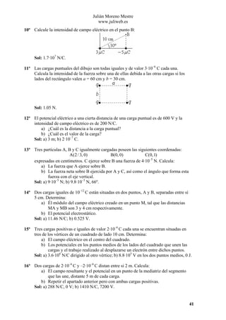 Julián Moreno Mestre
www.juliweb.es
10º Calcule la intensidad de campo eléctrico en el punto B:

Sol: 1.7·107 N/C.
11º Las cargas puntuales del dibujo son todas iguales y de valor 3·10–6 C cada una.
Calcula la intensidad de la fuerza sobre una de ellas debida a las otras cargas si los
lados del rectángulo valen a = 60 cm y b = 30 cm.

Sol: 1.05 N.
12º El potencial eléctrico a una cierta distancia de una carga puntual es de 600 V y la
intensidad de campo eléctrico es de 200 N/C.
a) ¿Cuál es la distancia a la carga puntual?
b) ¿Cuál es el valor de la carga?
Sol: a) 3 m; b) 2·10–7 C.
13º Tres partículas A, B y C igualmente cargadas poseen las siguientes coordenadas:
A(2 / 3, 0)
B(0, 0)
C(0, 1)
expresadas en centímetros. C ejerce sobre B una fuerza de 4·10–5 N. Calcula:
a) La fuerza que A ejerce sobre B.
b) La fuerza neta sobre B ejercida por A y C, así como el ángulo que forma esta
fuerza con el eje vertical.
Sol: a) 9·10–5 N; b) 9.8·10–5 N, 66º.
14º Dos cargas iguales de 10–12 C están situadas en dos puntos, A y B, separadas entre sí
5 cm. Determina:
a) Él módulo del campo eléctrico creado en un punto M, tal que las distancias
MA y MB son 3 y 4 cm respectivamente.
b) El potencial electrostático.
Sol: a) 11.46 N/C; b) 0.525 V.
15º Tres cargas positivas e iguales de valor 2·10–6 C cada una se encuentran situadas en
tres de los vértices de un cuadrado de lado 10 cm. Determina:
a) El campo eléctrico en el centro del cuadrado.
b) Los potenciales en los puntos medios de los lados del cuadrado que unen las
cargas y el trabajo realizado al desplazarse un electrón entre dichos puntos.
Sol: a) 3.6·106 N/C dirigido al otro vértice; b) 8.8·105 V en los dos puntos medios, 0 J.
16º Dos cargas de 2·10–6 C y –2·10–6 C distan entre si 2 m. Calcula:
a) El campo resultante y el potencial en un punto de la mediatriz del segmento
que las une, distante 5 m de cada carga.
b) Repetir el apartado anterior pero con ambas cargas positivas.
Sol: a) 288 N/C, 0 V; b) 1410 N/C, 7200 V.

41

 