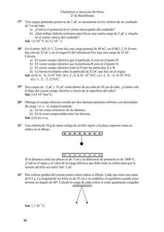 Chuletarios y ejercicios de física
2º de Bachillerato
17º Tres cargas puntuales positivas de 2 µC se encuentran en los vértices de un cuadrado
de 3 m de lado.
a) ¿Cuál es el potencial en el vértice desocupado del cuadrado?
b) ¿Qué trabajo debería realizarse para llevar una cuarta carga de 2 µC y situarla
en el cuarto vértice del cuadrado?
Sol: 1.6·104 V; b) 3.2·10–2 J.
18º En el punto A(0, 0, 3, 2) mm hay una carga puntual de 49 nC, en el B(3, 2, 0, 0) mm
hay otra de 32 nC y en el origen O del referencial Oxy hay otra carga de 52 nC.
Calcula:
a) El vector campo eléctrico que la partícula A crea en el punto O.
b) El vector campo eléctrico que la partícula B crea en el punto O.
c) El vector campo eléctrico total en O por las partículas A y B.
d) La fuerza resultante sobre la partícula de 52 nC que hay en el origen.
Sol: a) (0, 0, –4, 3)·107 N/C; b) (–2 , 8, 0, 0) ·107 N/C; c) (–2 , 8, –4, 3)·107 N/C;
d) (–1 , 5, –2, 2) N/C;
19º Dos cargas de –5 µC y 10 µC están dentro de un cubo de 45 cm de lado. ¿Cuánto vale
el flujo del vector campo eléctrico a través de la superficie del cubo?
Sol: 5.65·105 Nm2/C.
20º Obtenga el campo eléctrico creado por dos láminas paralelas infinitas con densidades
de carga +σ y –σ, respectivamente:
a) En las zonas exteriores de las láminas.
b) En la zona comprendida entre las láminas.
Sol: a) 0; b) σ /ε0.
21º Una esferita de 10 g de masa cuelga de un hilo sujeto a la placa superior como se
indica en el dibujo.

Si la distancia entre las placas es de 5 cm y la diferencia de potencial es de 1000 V,
¿Cuál es el signo y el valor de la carga eléctrica que debe tener la esfera para que la
tensión del hilo sea nula? Sol: 5 µC
22º Dos esferas penden del mismo punto como indica el dibujo. Cada una tiene una masa
de 0.5 g. La longitud de los hilos es de 35 cm y se establece el equilibrio cuando estos
forman un ángulo de 40º. Calcula la carga de cada esfera si están igualmente cargadas.

Sol: 1.1·10–7 C.

42

 