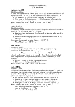 Chuletarios y ejercicios de física
2º de Bachillerato
Septiembre del 2001:
Problema (2 puntos):
Se tienen dos cargas puntuales sobre el eje X, q1 = -0.2 µC está situada a la derecha del
origen y dista de él 1 m; q2 = 0.4 µC está a la izquierda del origen y dista de él 2 m.
a) ¿en que puntos del eje X el potencial creado por las cargas es nulo?
b) Si se coloca en el origen una carga q = +0.4 µC determine la fuerza ejercida
sobre ella por las cargas q1 y q2.
Datos: Constante de la ley de Coulomb en el vacío K = 9·109 N·m2C–2
Modelo del 2002:
Problema (2 puntos):
Un electrón es lanzado con una velocidad de 2·106 m/s paralelamente a las líneas de un
campo eléctrico uniforme de 5000V/m. Determine:
a) La distancia que ha recorrido el electrón cuando su velocidad se ha reducido a
0.5·106 m/s.
b) La variación de la energía potencial que ha experimentado el electrón en ese
recorrido.
Datos: Valor absoluto de la carga del electrón e = 1.6·10–19 C
Masa del electrón m = 9.1·10–31 kg
Junio del 2002:
Problema (2 puntos):
Se tienen tres cargas situadas en los vértices de un triángulo equilátero cuyas
coordenadas (expresadas en cm) son:
A(0,2)
B(− 3 ,−1)
C( 3 ,−1)
Sabiendo que las cargas situadas en los puntos B y C son idénticas e iguales a 2 µC y
que el campo eléctrico en el origen de coordenadas (centro del triángulo) es nulo,
determine:
a) El valor y el signo de la carga situada en el punto A.
b) El potencial en el origen de coordenadas.
Datos: Constante de la ley de Coulomb K = 9·109 N·m2C–2
Junio del 2003:
Problema (2 puntos):
Un protón se encuentra situado en el origen de coordenadas del plano XY. Un electrón,
inicialmente en reposo, está situado en el punto (2,0). Por efecto del campo eléctrico
creado por el protón (supuesto inmóvil), el electrón se acelera. Estando todas las
coordenadas expresadas en µm, calcule:
a) El campo eléctrico y el potencial creado por el protón en el punto (2,0).
b) La energía cinética del electrón cuando se encuentra en el punto (1,0).
c) La velocidad y el momento lineal del electrón en la posición (1,0).
d) La longitud de onda de De Broglie asociada al electrón en el punto (1,0).
Datos: Constante de la ley de Coulomb en el vacío K = 9·109 N·m2C–2
Valor absoluto de la carga del electrón: e = 1.6·10–19 C
Masa del electrón: me = 9.1·10–31 kg
Constante de Planck h = 6.63·10–34 J·s

44

 