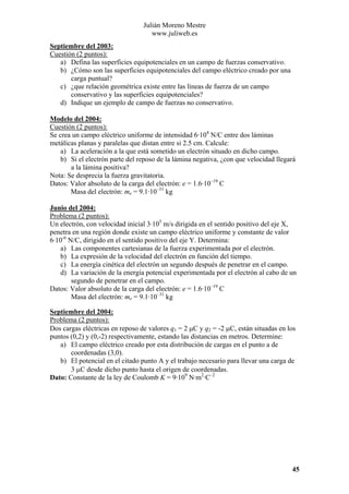 Julián Moreno Mestre
www.juliweb.es
Septiembre del 2003:
Cuestión (2 puntos):
a) Defina las superficies equipotenciales en un campo de fuerzas conservativo.
b) ¿Cómo son las superficies equipotenciales del campo eléctrico creado por una
carga puntual?
c) ¿que relación geométrica existe entre las líneas de fuerza de un campo
conservativo y las superficies equipotenciales?
d) Indique un ejemplo de campo de fuerzas no conservativo.
Modelo del 2004:
Cuestión (2 puntos):
Se crea un campo eléctrico uniforme de intensidad 6·104 N/C entre dos láminas
metálicas planas y paralelas que distan entre si 2.5 cm. Calcule:
a) La aceleración a la que está sometido un electrón situado en dicho campo.
b) Si el electrón parte del reposo de la lámina negativa, ¿con que velocidad llegará
a la lámina positiva?
Nota: Se desprecia la fuerza gravitatoria.
Datos: Valor absoluto de la carga del electrón: e = 1.6·10–19 C
Masa del electrón: me = 9.1·10–31 kg
Junio del 2004:
Problema (2 puntos):
Un electrón, con velocidad inicial 3·105 m/s dirigida en el sentido positivo del eje X,
penetra en una región donde existe un campo eléctrico uniforme y constante de valor
6·10-6 N/C, dirigido en el sentido positivo del eje Y. Determina:
a) Las componentes cartesianas de la fuerza experimentada por el electrón.
b) La expresión de la velocidad del electrón en función del tiempo.
c) La energía cinética del electrón un segundo después de penetrar en el campo.
d) La variación de la energía potencial experimentada por el electrón al cabo de un
segundo de penetrar en el campo.
Datos: Valor absoluto de la carga del electrón: e = 1.6·10–19 C
Masa del electrón: me = 9.1·10–31 kg
Septiembre del 2004:
Problema (2 puntos):
Dos cargas eléctricas en reposo de valores q1 = 2 µC y q2 = -2 µC, están situadas en los
puntos (0,2) y (0,-2) respectivamente, estando las distancias en metros. Determine:
a) El campo eléctrico creado por esta distribución de cargas en el punto a de
coordenadas (3,0).
b) El potencial en el citado punto A y el trabajo necesario para llevar una carga de
3 µC desde dicho punto hasta el origen de coordenadas.
Dato: Constante de la ley de Coulomb K = 9·109 N·m2·C–2

45

 